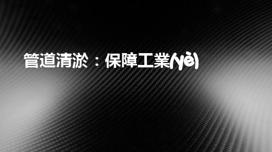 管道清淤：保障工業(yè)安全，提升設(shè)備壽命